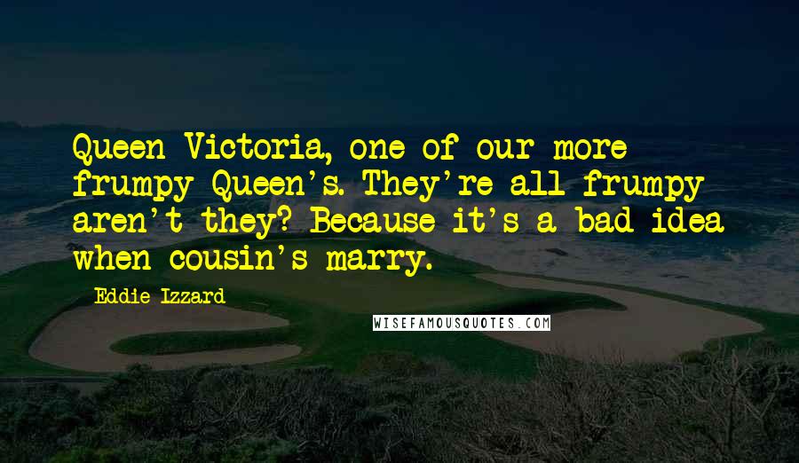 Eddie Izzard quotes: Queen Victoria, one of our more frumpy Queen's. They're all frumpy aren't they? Because it's a bad idea when cousin's marry.