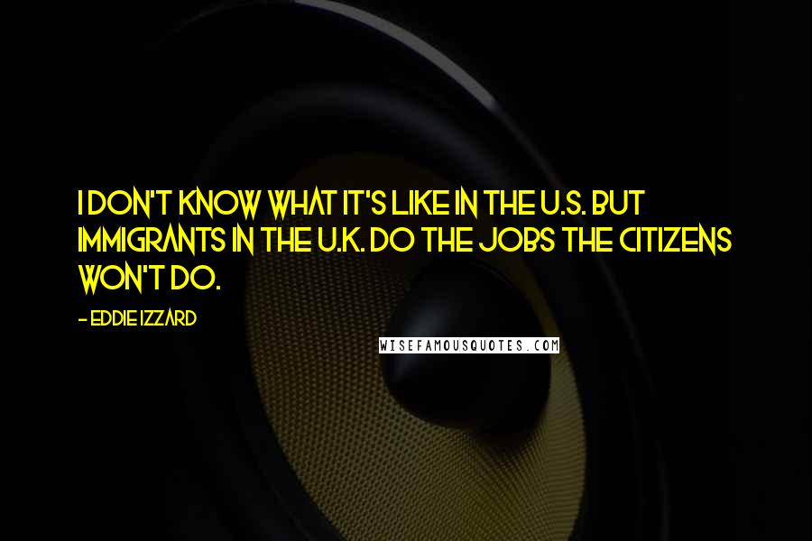 Eddie Izzard quotes: I don't know what it's like in the U.S. but immigrants in the U.K. do the jobs the citizens won't do.