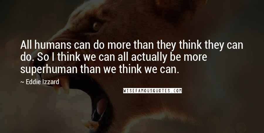 Eddie Izzard quotes: All humans can do more than they think they can do. So I think we can all actually be more superhuman than we think we can.