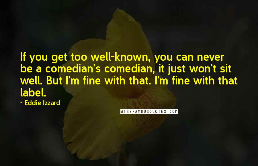 Eddie Izzard quotes: If you get too well-known, you can never be a comedian's comedian, it just won't sit well. But I'm fine with that. I'm fine with that label.