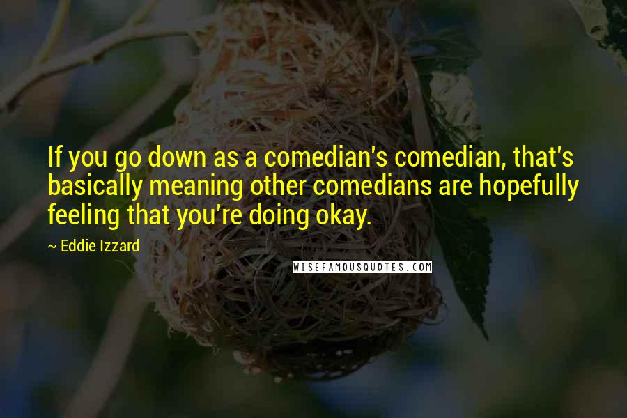 Eddie Izzard quotes: If you go down as a comedian's comedian, that's basically meaning other comedians are hopefully feeling that you're doing okay.