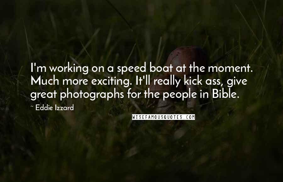 Eddie Izzard quotes: I'm working on a speed boat at the moment. Much more exciting. It'll really kick ass, give great photographs for the people in Bible.