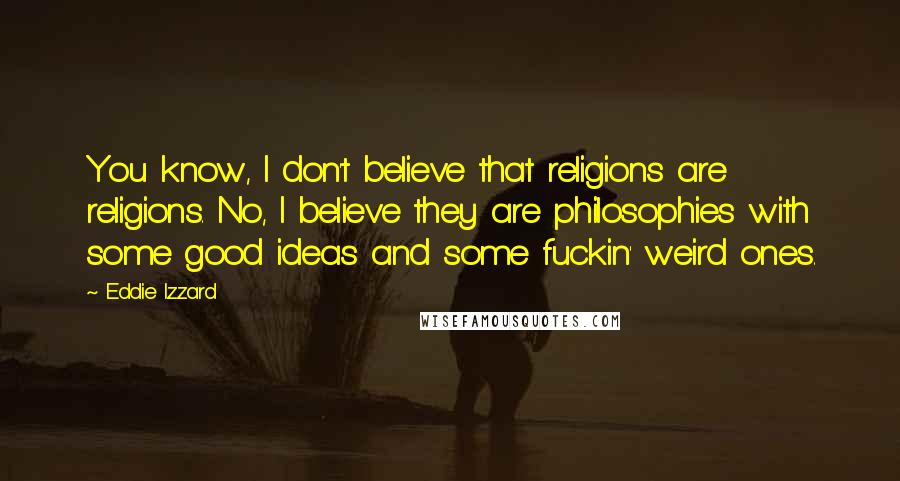 Eddie Izzard quotes: You know, I don't believe that religions are religions. No, I believe they are philosophies with some good ideas and some fuckin' weird ones.