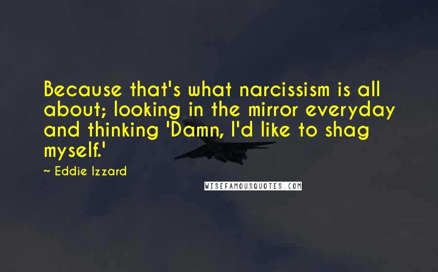 Eddie Izzard quotes: Because that's what narcissism is all about; looking in the mirror everyday and thinking 'Damn, I'd like to shag myself.'