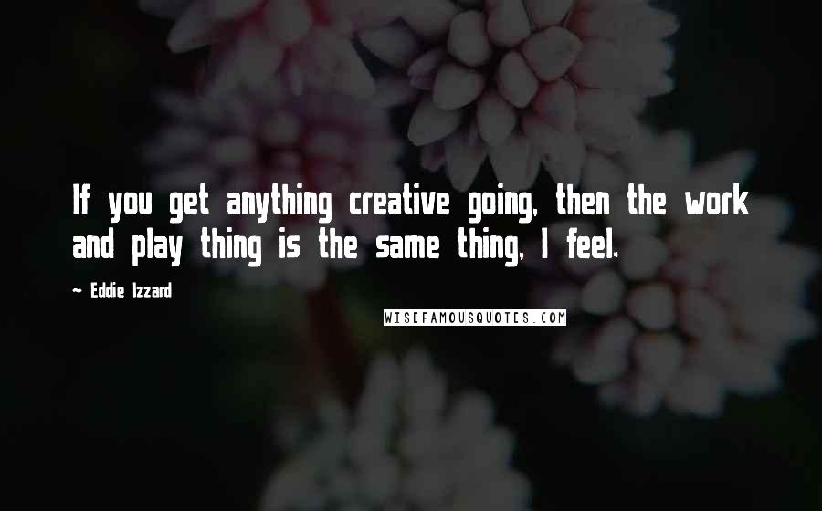 Eddie Izzard quotes: If you get anything creative going, then the work and play thing is the same thing, I feel.