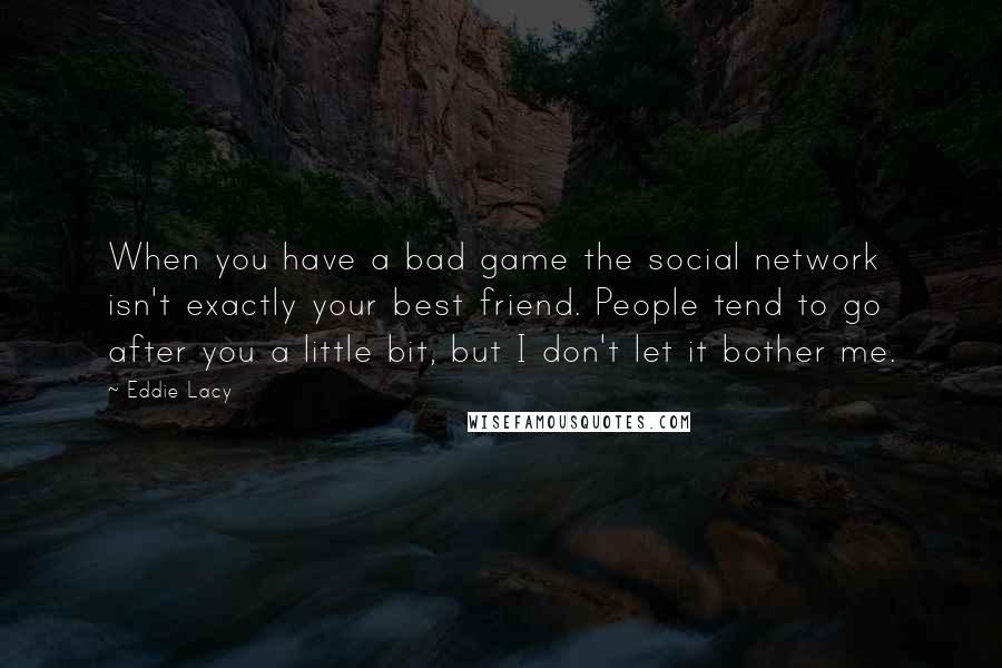 Eddie Lacy quotes: When you have a bad game the social network isn't exactly your best friend. People tend to go after you a little bit, but I don't let it bother me. Eddie Lacy quotes: When you have a bad game the social network isn't exactly your best friend. People tend to go after you a little bit, but I don't let it bother me.