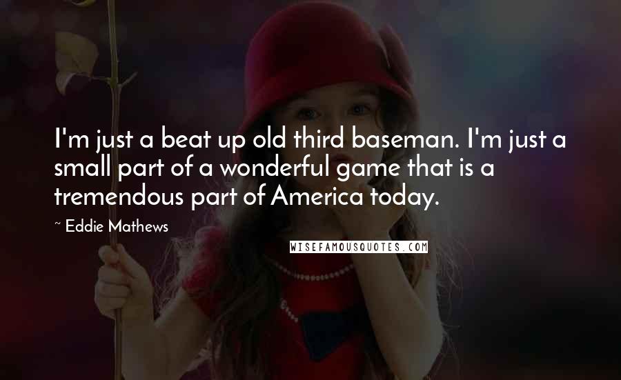 Eddie Mathews quotes: I'm just a beat up old third baseman. I'm just a small part of a wonderful game that is a tremendous part of America today.