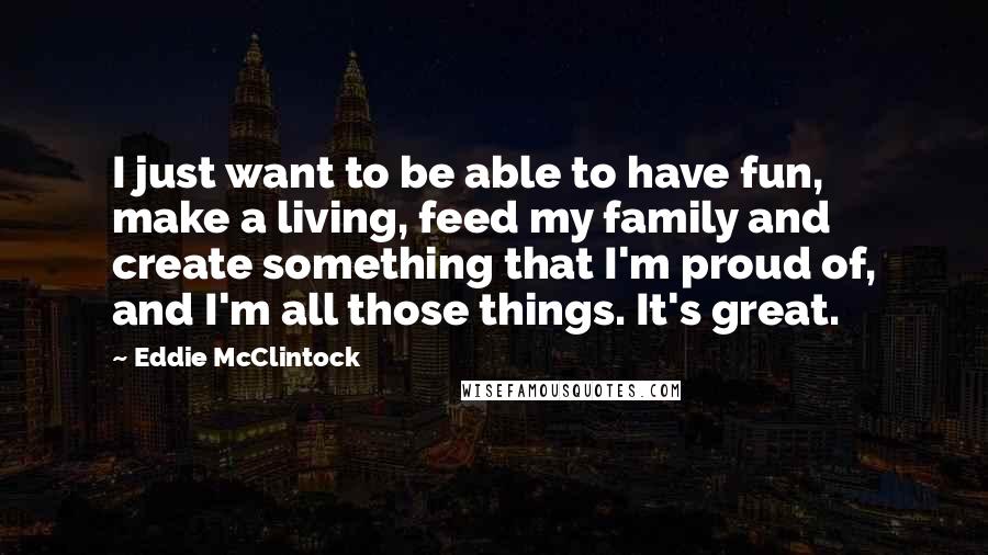 Eddie McClintock quotes: I just want to be able to have fun, make a living, feed my family and create something that I'm proud of, and I'm all those things. It's great.