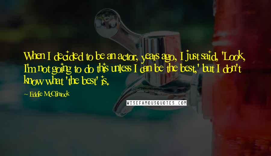 Eddie McClintock quotes: When I decided to be an actor, years ago, I just said, 'Look, I'm not going to do this unless I can be the best,' but I don't know what Eddie McClintock quotes: When I decided to be an actor, years ago, I just said, 'Look, I'm not going to do this unless I can be the best,' but I don't know what