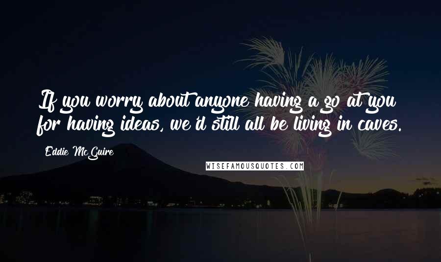 Eddie McGuire quotes: If you worry about anyone having a go at you for having ideas, we'd still all be living in caves.