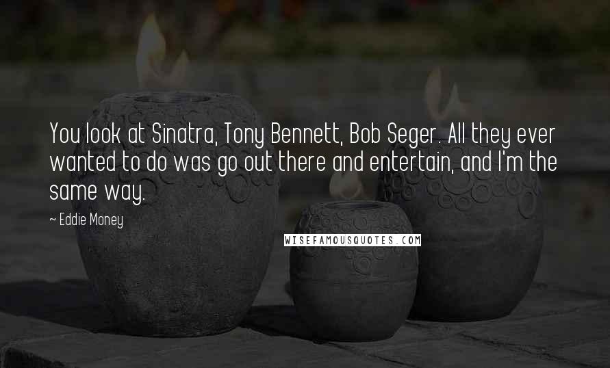 Eddie Money quotes: You look at Sinatra, Tony Bennett, Bob Seger. All they ever wanted to do was go out there and entertain, and I'm the same way.