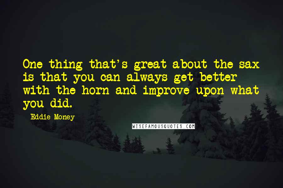 Eddie Money quotes: One thing that's great about the sax is that you can always get better with the horn and improve upon what you did. Eddie Money quotes: One thing that's great about the sax is that you can always get better with the horn and improve upon what you did.