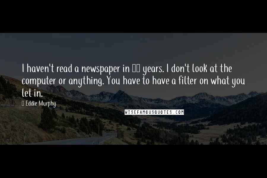 Eddie Murphy quotes: I haven't read a newspaper in 20 years. I don't look at the computer or anything. You have to have a filter on what you let in. Eddie Murphy quotes: I haven't read a newspaper in 20 years. I don't look at the computer or anything. You have to have a filter on what you let in.