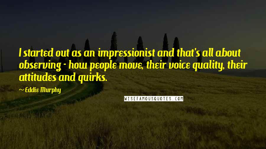 Eddie Murphy quotes: I started out as an impressionist and that's all about observing - how people move, their voice quality, their attitudes and quirks. Eddie Murphy quotes: I started out as an impressionist and that's all about observing - how people move, their voice quality, their attitudes and quirks.