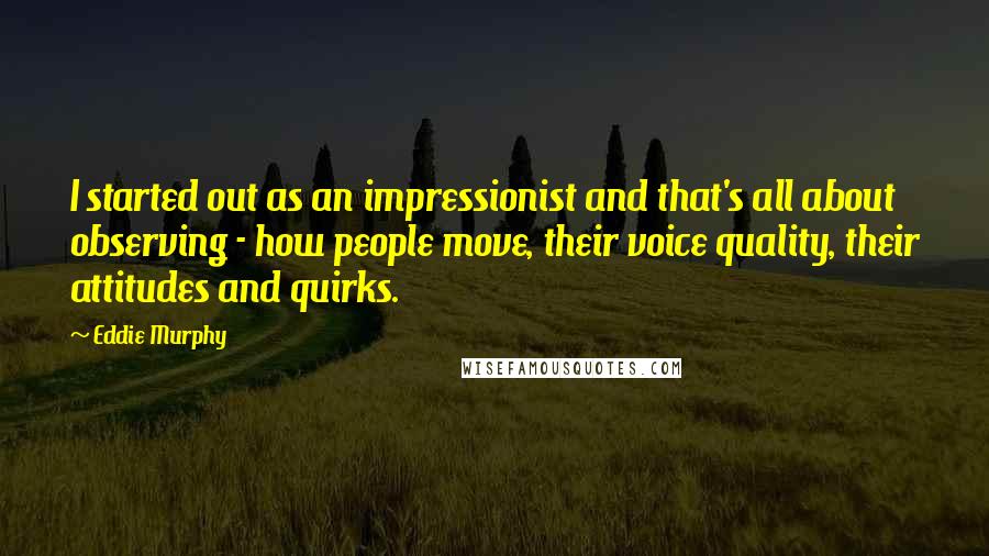 Eddie Murphy quotes: I started out as an impressionist and that's all about observing - how people move, their voice quality, their attitudes and quirks.