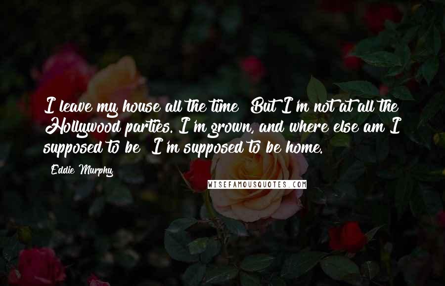Eddie Murphy quotes: I leave my house all the time! But I'm not at all the Hollywood parties. I'm grown, and where else am I supposed to be? I'm supposed to be home. Eddie Murphy quotes: I leave my house all the time! But I'm not at all the Hollywood parties. I'm grown, and where else am I supposed to be? I'm supposed to be home.