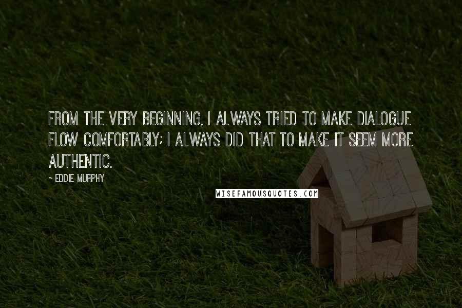 Eddie Murphy quotes: From the very beginning, I always tried to make dialogue flow comfortably; I always did that to make it seem more authentic. Eddie Murphy quotes: From the very beginning, I always tried to make dialogue flow comfortably; I always did that to make it seem more authentic.