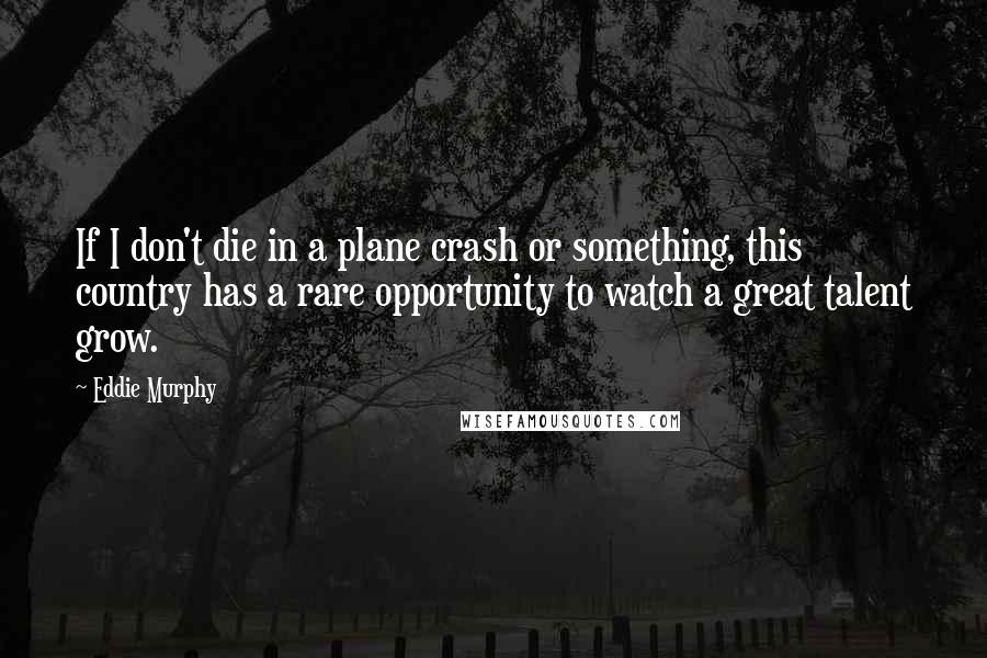Eddie Murphy quotes: If I don't die in a plane crash or something, this country has a rare opportunity to watch a great talent grow. Eddie Murphy quotes: If I don't die in a plane crash or something, this country has a rare opportunity to watch a great talent grow.