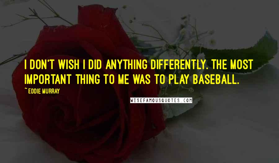 Eddie Murray quotes: I don't wish I did anything differently. The most important thing to me was to play baseball.