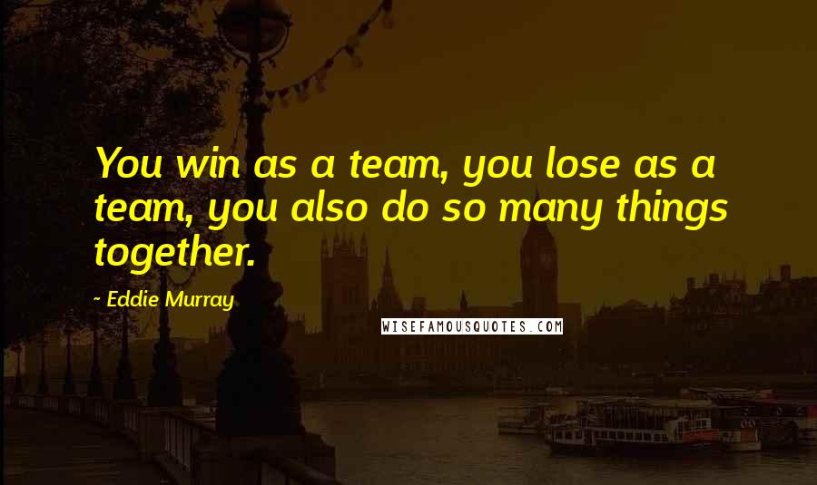 Eddie Murray quotes: You win as a team, you lose as a team, you also do so many things together.