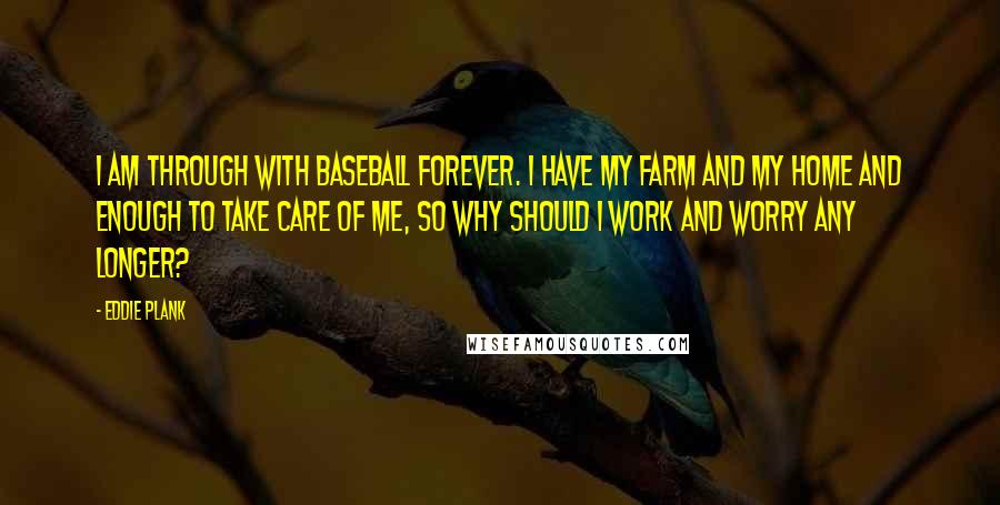 Eddie Plank quotes: I am through with baseball forever. I have my farm and my home and enough to take care of me, so why should I work and worry any longer?