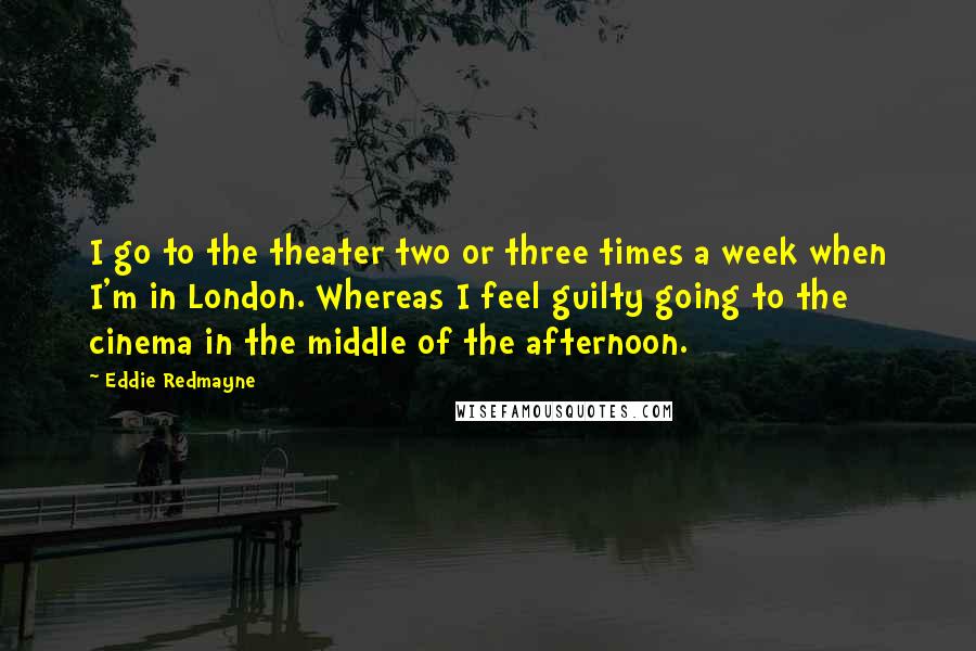 Eddie Redmayne quotes: I go to the theater two or three times a week when I'm in London. Whereas I feel guilty going to the cinema in the middle of the afternoon.