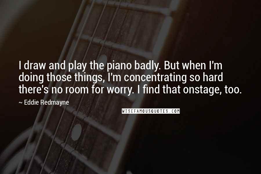 Eddie Redmayne quotes: I draw and play the piano badly. But when I'm doing those things, I'm concentrating so hard there's no room for worry. I find that onstage, too.