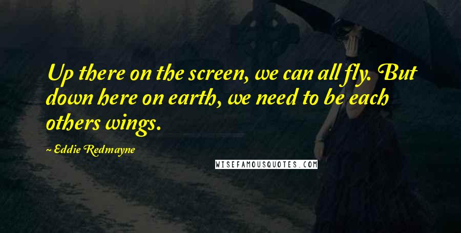 Eddie Redmayne quotes: Up there on the screen, we can all fly. But down here on earth, we need to be each others wings.