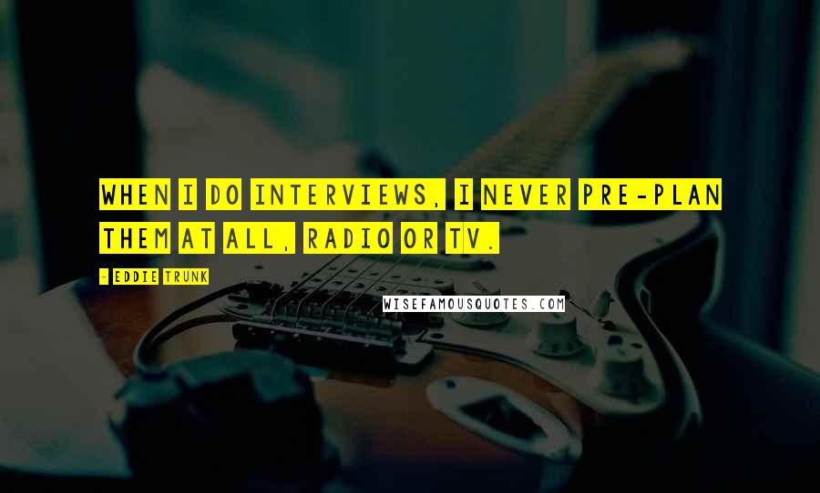 Eddie Trunk quotes: When I do interviews, I never pre-plan them at all, radio or TV.