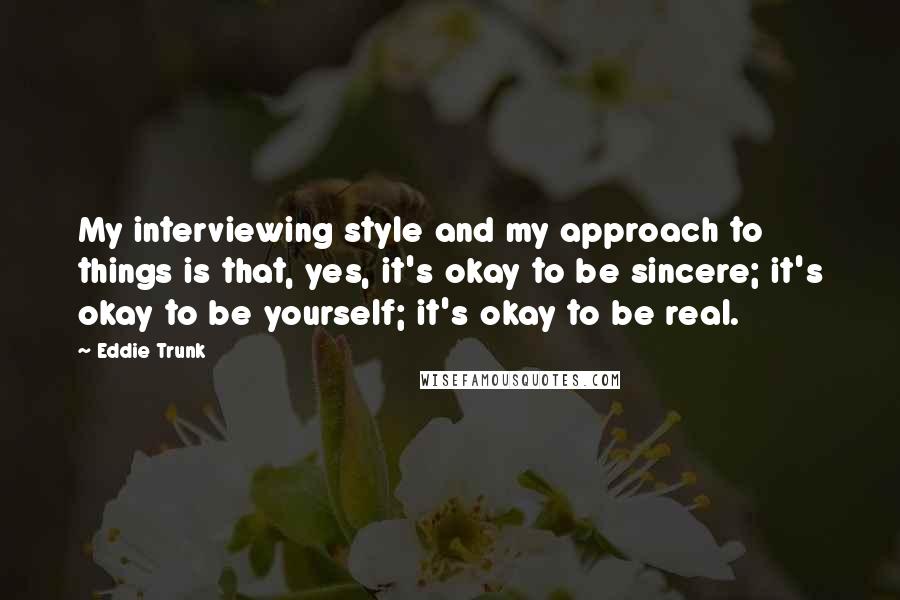 Eddie Trunk quotes: My interviewing style and my approach to things is that, yes, it's okay to be sincere; it's okay to be yourself; it's okay to be real.