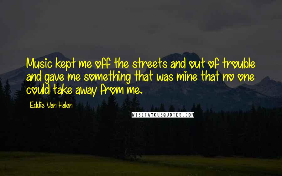 Eddie Van Halen quotes: Music kept me off the streets and out of trouble and gave me something that was mine that no one could take away from me. Eddie Van Halen quotes: Music kept me off the streets and out of trouble and gave me something that was mine that no one could take away from me.