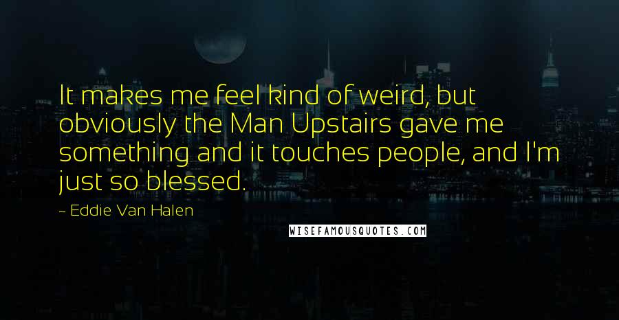 Eddie Van Halen quotes: It makes me feel kind of weird, but obviously the Man Upstairs gave me something and it touches people, and I'm just so blessed. Eddie Van Halen quotes: It makes me feel kind of weird, but obviously the Man Upstairs gave me something and it touches people, and I'm just so blessed.