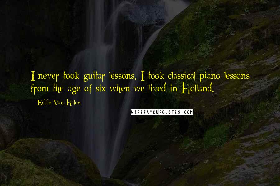 Eddie Van Halen quotes: I never took guitar lessons. I took classical piano lessons from the age of six when we lived in Holland. Eddie Van Halen quotes: I never took guitar lessons. I took classical piano lessons from the age of six when we lived in Holland.