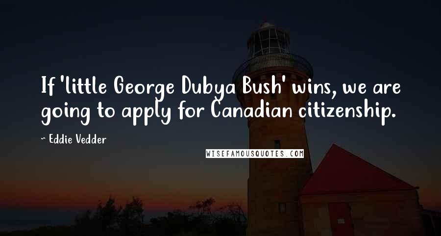 Eddie Vedder quotes: If 'little George Dubya Bush' wins, we are going to apply for Canadian citizenship.