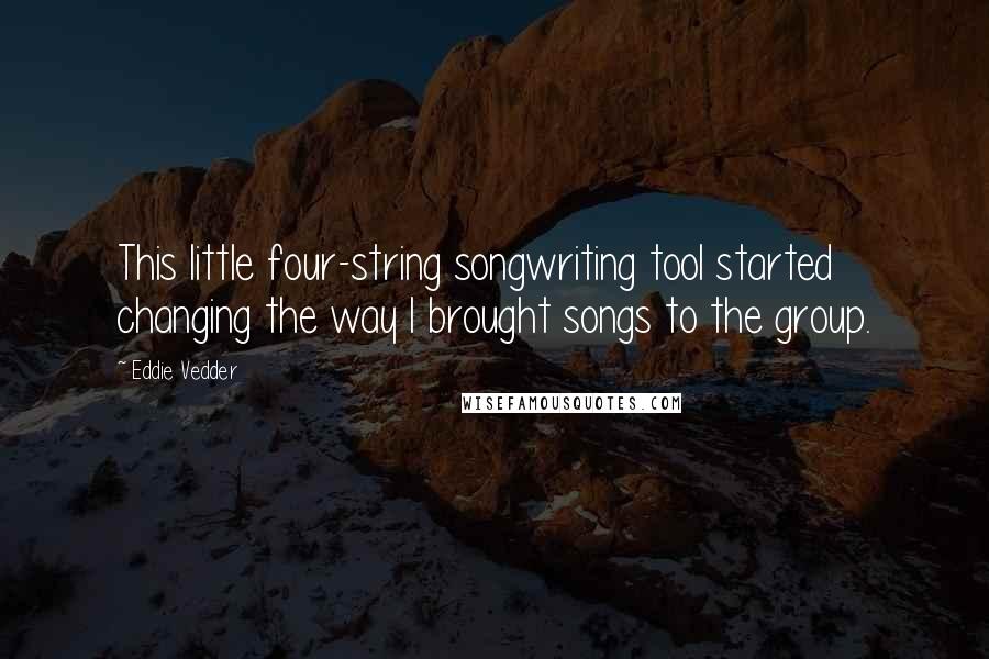 Eddie Vedder quotes: This little four-string songwriting tool started changing the way I brought songs to the group.