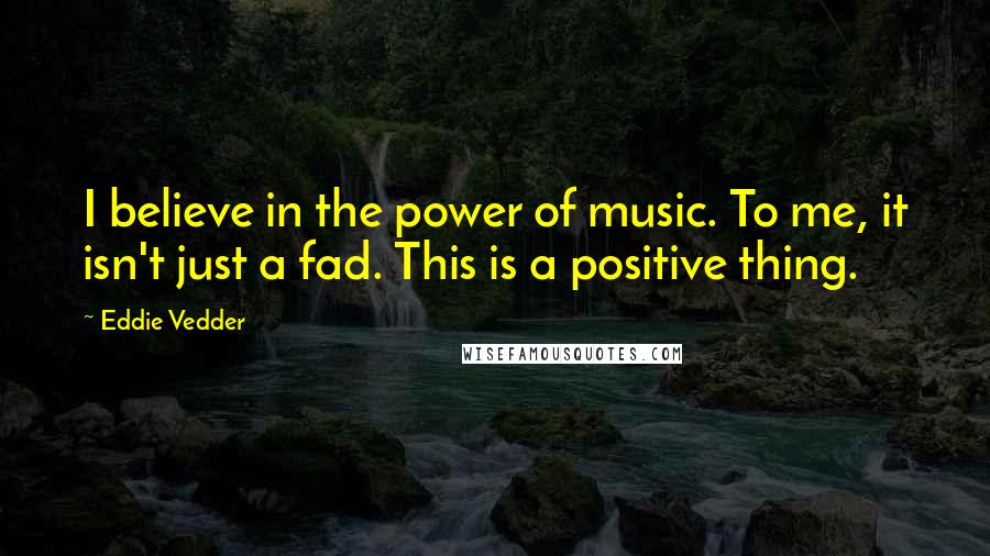 Eddie Vedder quotes: I believe in the power of music. To me, it isn't just a fad. This is a positive thing.