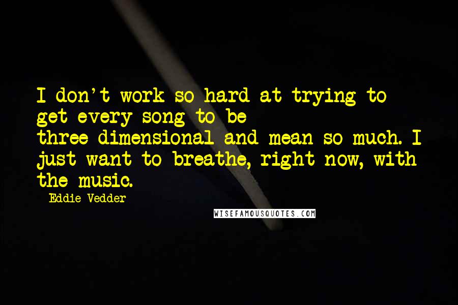 Eddie Vedder quotes: I don't work so hard at trying to get every song to be three-dimensional and mean so much. I just want to breathe, right now, with the music.