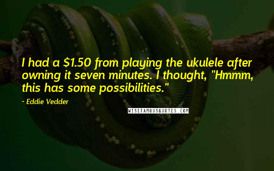 Eddie Vedder quotes: I had a $1.50 from playing the ukulele after owning it seven minutes. I thought, "Hmmm, this has some possibilities."