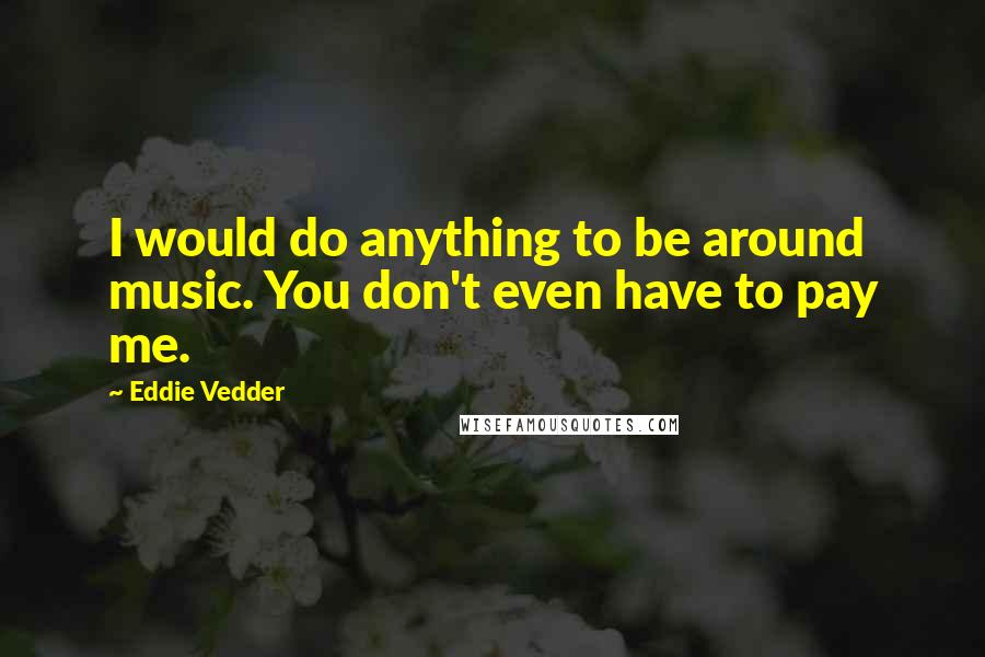 Eddie Vedder quotes: I would do anything to be around music. You don't even have to pay me.