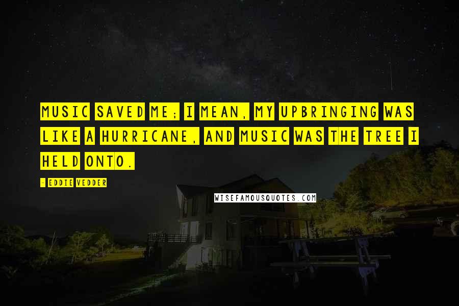 Eddie Vedder quotes: Music saved me; I mean, my upbringing was like a hurricane, and music was the tree I held onto.