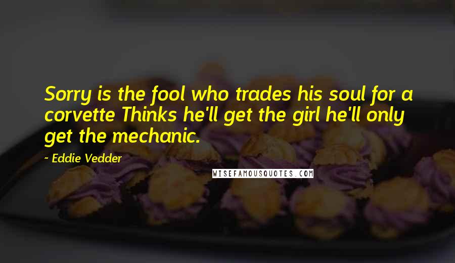 Eddie Vedder quotes: Sorry is the fool who trades his soul for a corvette Thinks he'll get the girl he'll only get the mechanic.