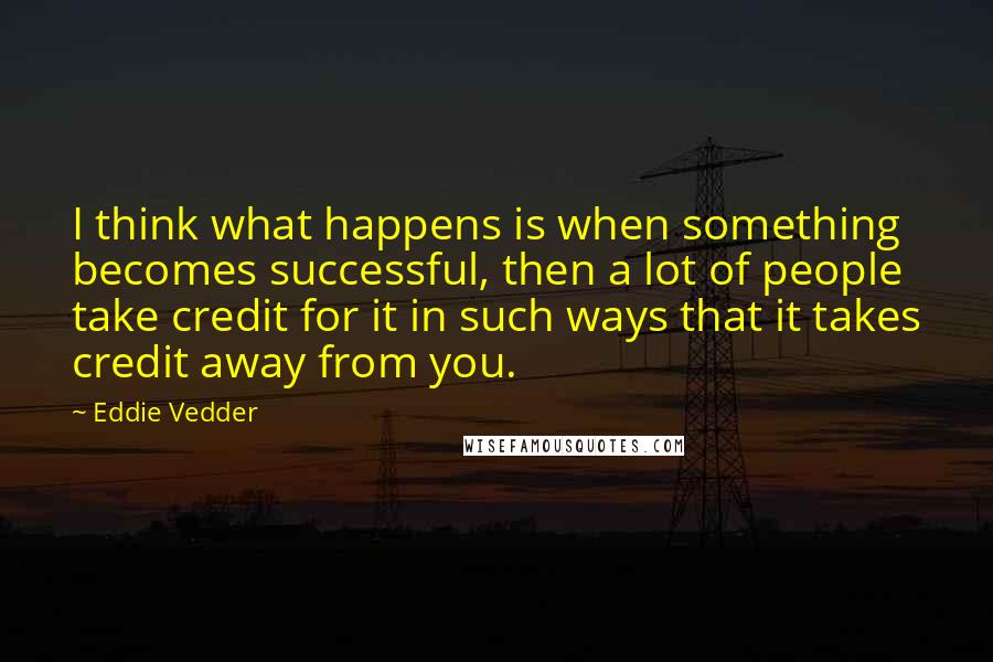 Eddie Vedder quotes: I think what happens is when something becomes successful, then a lot of people take credit for it in such ways that it takes credit away from you.