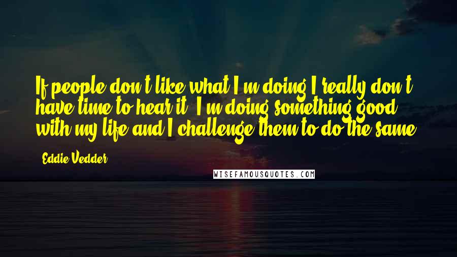 Eddie Vedder quotes: If people don't like what I'm doing I really don't have time to hear it. I'm doing something good with my life and I challenge them to do the same.