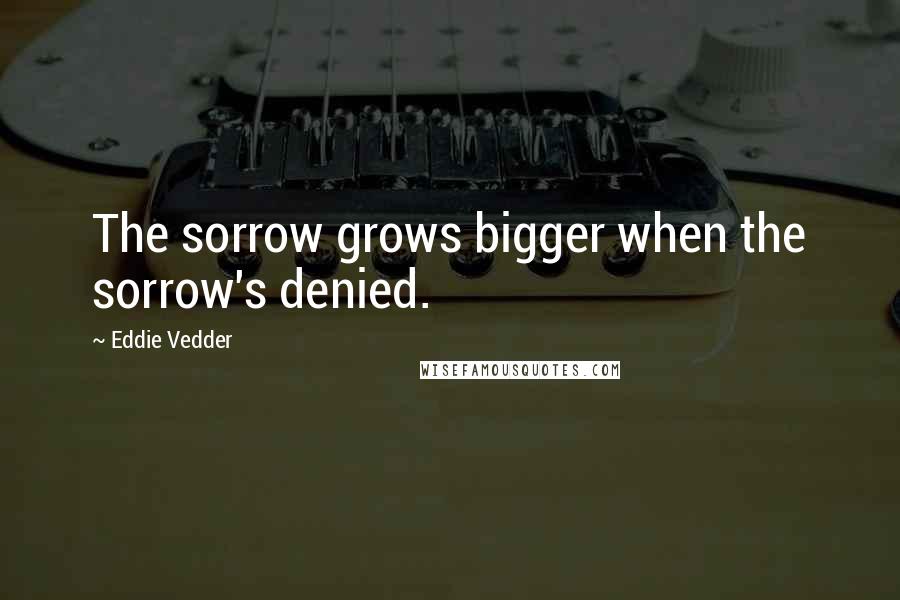 Eddie Vedder quotes: The sorrow grows bigger when the sorrow's denied.