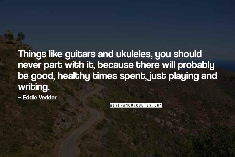 Eddie Vedder quotes: Things like guitars and ukuleles, you should never part with it, because there will probably be good, healthy times spent, just playing and writing.