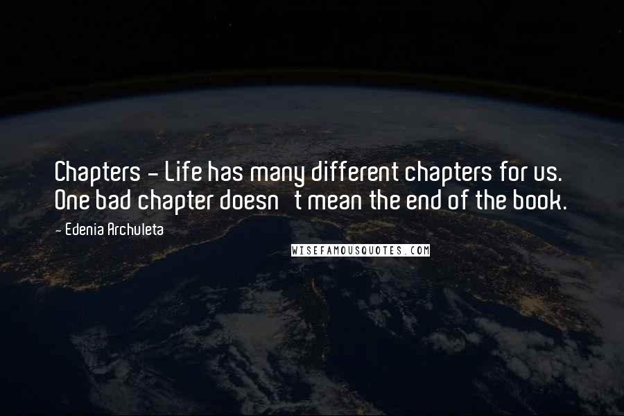 Edenia Archuleta quotes: Chapters - Life has many different chapters for us. One bad chapter doesn't mean the end of the book. Edenia Archuleta quotes: Chapters - Life has many different chapters for us. One bad chapter doesn't mean the end of the book.