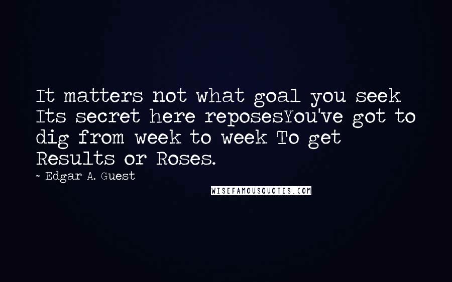 Edgar A. Guest quotes: It matters not what goal you seek Its secret here reposesYou've got to dig from week to week To get Results or Roses.