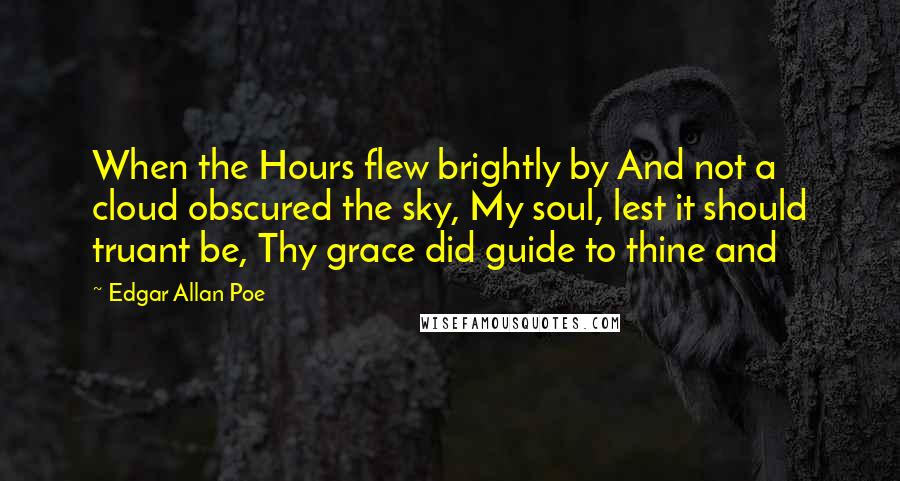 Edgar Allan Poe quotes: When the Hours flew brightly by And not a cloud obscured the sky, My soul, lest it should truant be, Thy grace did guide to thine and Edgar Allan Poe quotes: When the Hours flew brightly by And not a cloud obscured the sky, My soul, lest it should truant be, Thy grace did guide to thine and