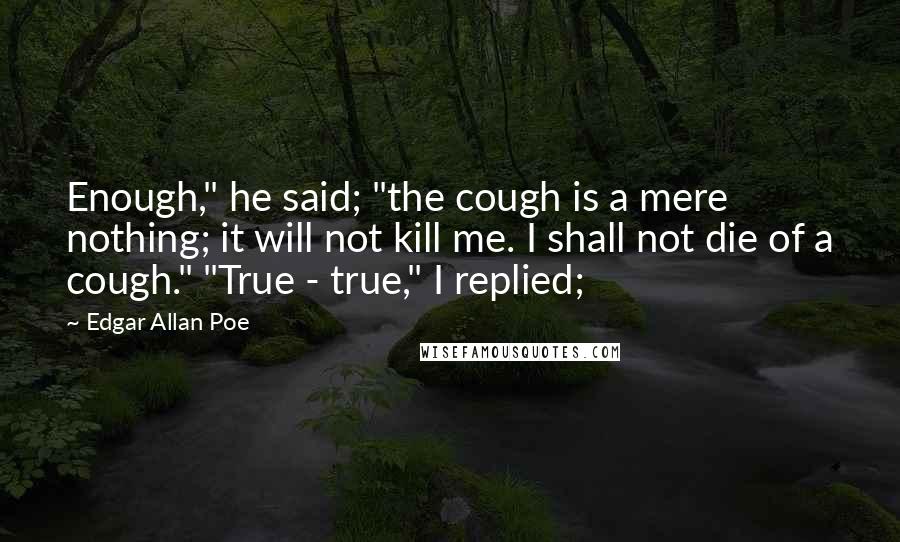 Edgar Allan Poe quotes: Enough," he said; "the cough is a mere nothing; it will not kill me. I shall not die of a cough." "True - true," I replied; Edgar Allan Poe quotes: Enough," he said; "the cough is a mere nothing; it will not kill me. I shall not die of a cough." "True - true," I replied;