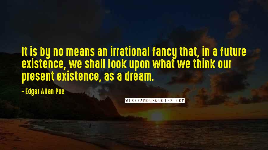 Edgar Allan Poe quotes: It is by no means an irrational fancy that, in a future existence, we shall look upon what we think our present existence, as a dream. Edgar Allan Poe quotes: It is by no means an irrational fancy that, in a future existence, we shall look upon what we think our present existence, as a dream.